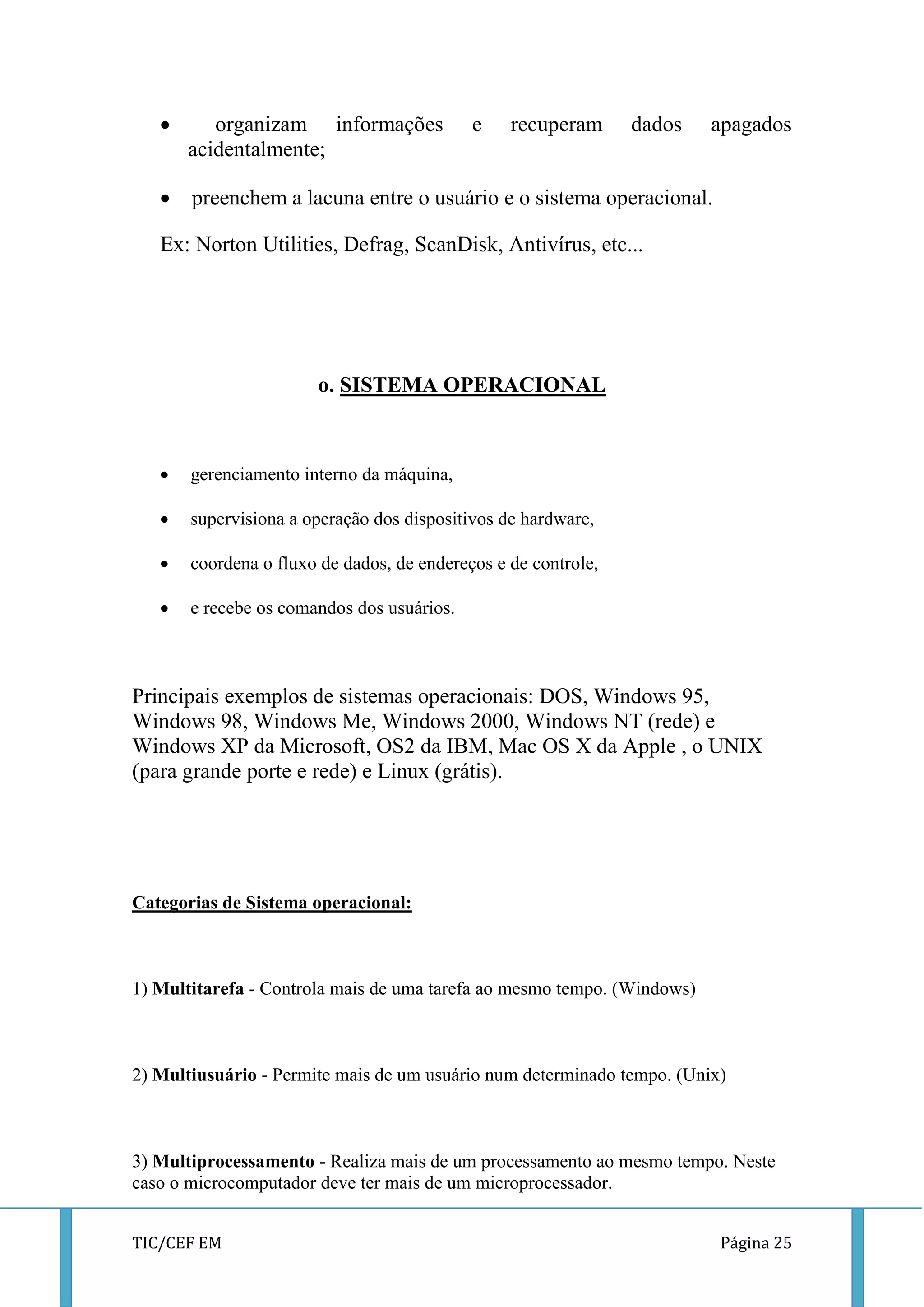 TIC/CEF EM Página 25 
 organizam informações e recuperam dados apagados acidentalmente; 
 preenchem a lacuna entre o usuário e o sistema operacional. 
Ex: Norton Utilities, Defrag, ScanDisk, Antivírus, etc... 
o. SISTEMA OPERACIONAL 
 gerenciamento interno da máquina, 
 supervisiona a operação dos dispositivos de hardware, 
 coordena o fluxo de dados, de endereços e de controle, 
 e recebe os comandos dos usuários. 
Principais exemplos de sistemas operacionais: DOS, Windows 95, Windows 98, Windows Me, Windows 2000, Windows NT (rede) e Windows XP da Microsoft, OS2 da IBM, Mac OS X da Apple , o UNIX (para grande porte e rede) e Linux (grátis). 
Categorias de Sistema operacional: 
1) Multitarefa - Controla mais de uma tarefa ao mesmo tempo. (Windows) 
2) Multiusuário - Permite mais de um usuário num determinado tempo. (Unix) 
3) Multiprocessamento - Realiza mais de um processamento ao mesmo tempo. Neste caso o microcomputador deve ter mais de um microprocessador.  