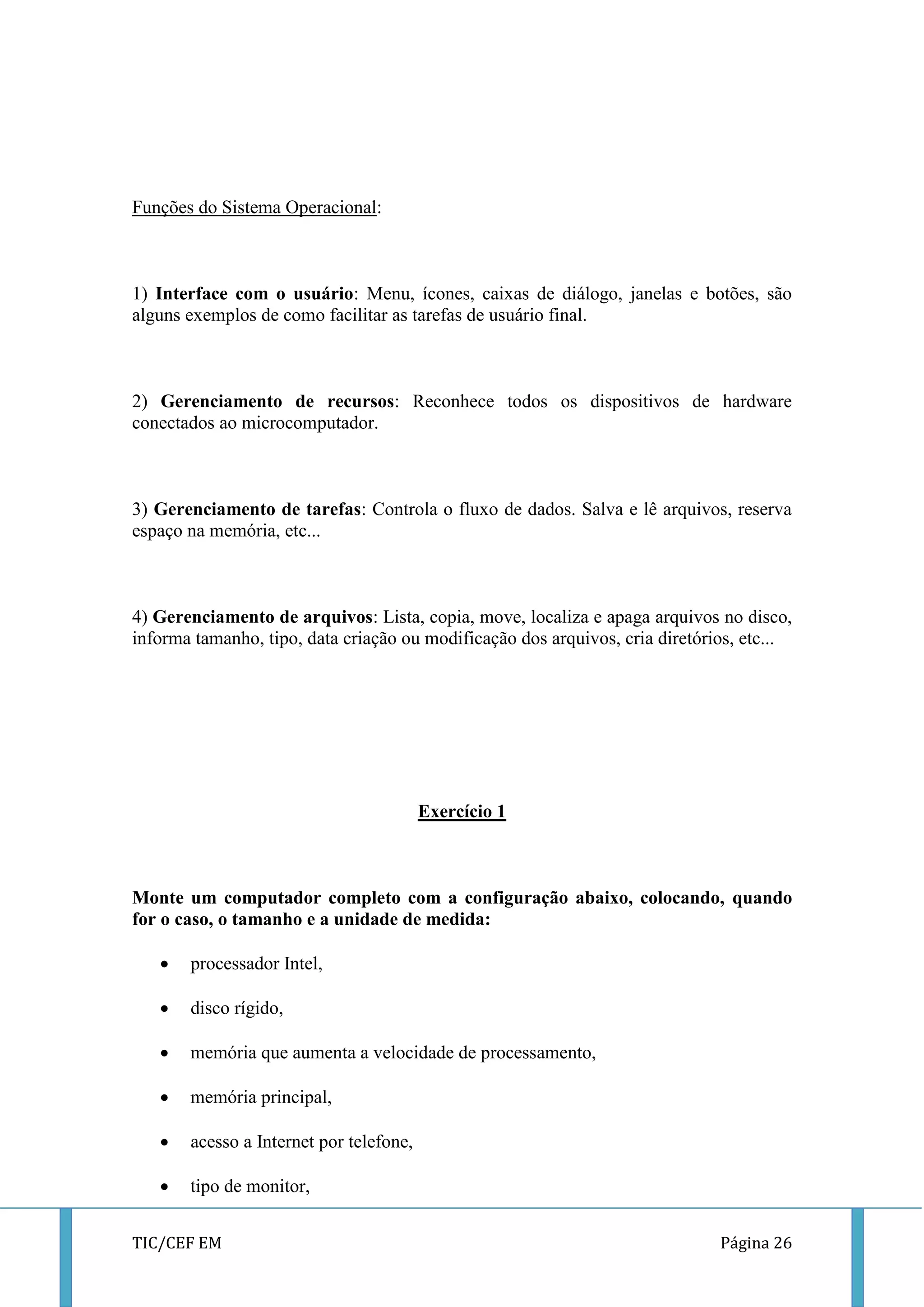 TIC/CEF EM Página 26 
Funções do Sistema Operacional: 
1) Interface com o usuário: Menu, ícones, caixas de diálogo, janelas e botões, são alguns exemplos de como facilitar as tarefas de usuário final. 
2) Gerenciamento de recursos: Reconhece todos os dispositivos de hardware conectados ao microcomputador. 
3) Gerenciamento de tarefas: Controla o fluxo de dados. Salva e lê arquivos, reserva espaço na memória, etc... 
4) Gerenciamento de arquivos: Lista, copia, move, localiza e apaga arquivos no disco, informa tamanho, tipo, data criação ou modificação dos arquivos, cria diretórios, etc... 
Exercício 1 
Monte um computador completo com a configuração abaixo, colocando, quando for o caso, o tamanho e a unidade de medida: 
 processador Intel, 
 disco rígido, 
 memória que aumenta a velocidade de processamento, 
 memória principal, 
 acesso a Internet por telefone, 
 tipo de monitor,  