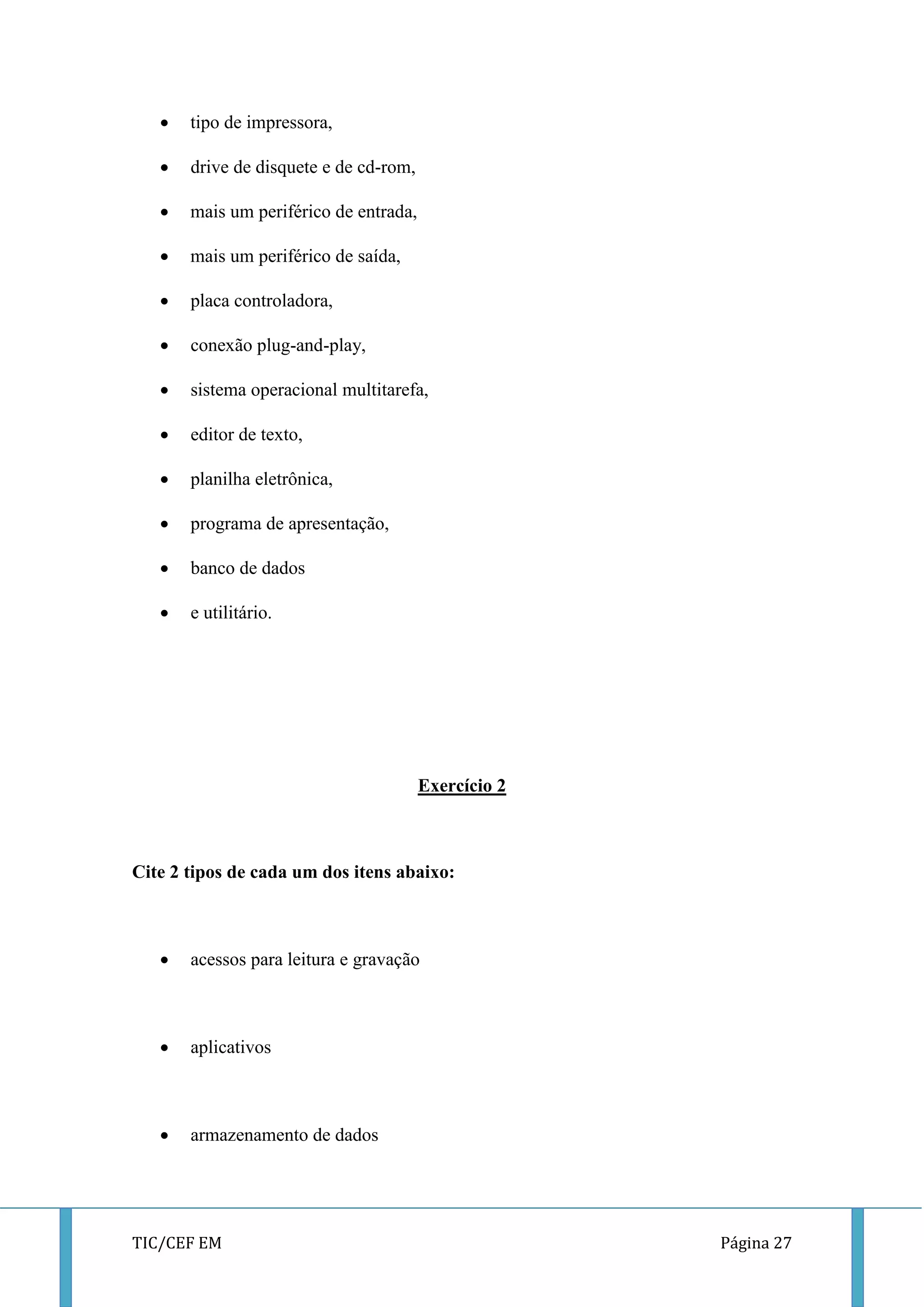 TIC/CEF EM Página 27 
 tipo de impressora, 
 drive de disquete e de cd-rom, 
 mais um periférico de entrada, 
 mais um periférico de saída, 
 placa controladora, 
 conexão plug-and-play, 
 sistema operacional multitarefa, 
 editor de texto, 
 planilha eletrônica, 
 programa de apresentação, 
 banco de dados 
 e utilitário. 
Exercício 2 
Cite 2 tipos de cada um dos itens abaixo: 
 acessos para leitura e gravação 
 aplicativos 
 armazenamento de dados 
 