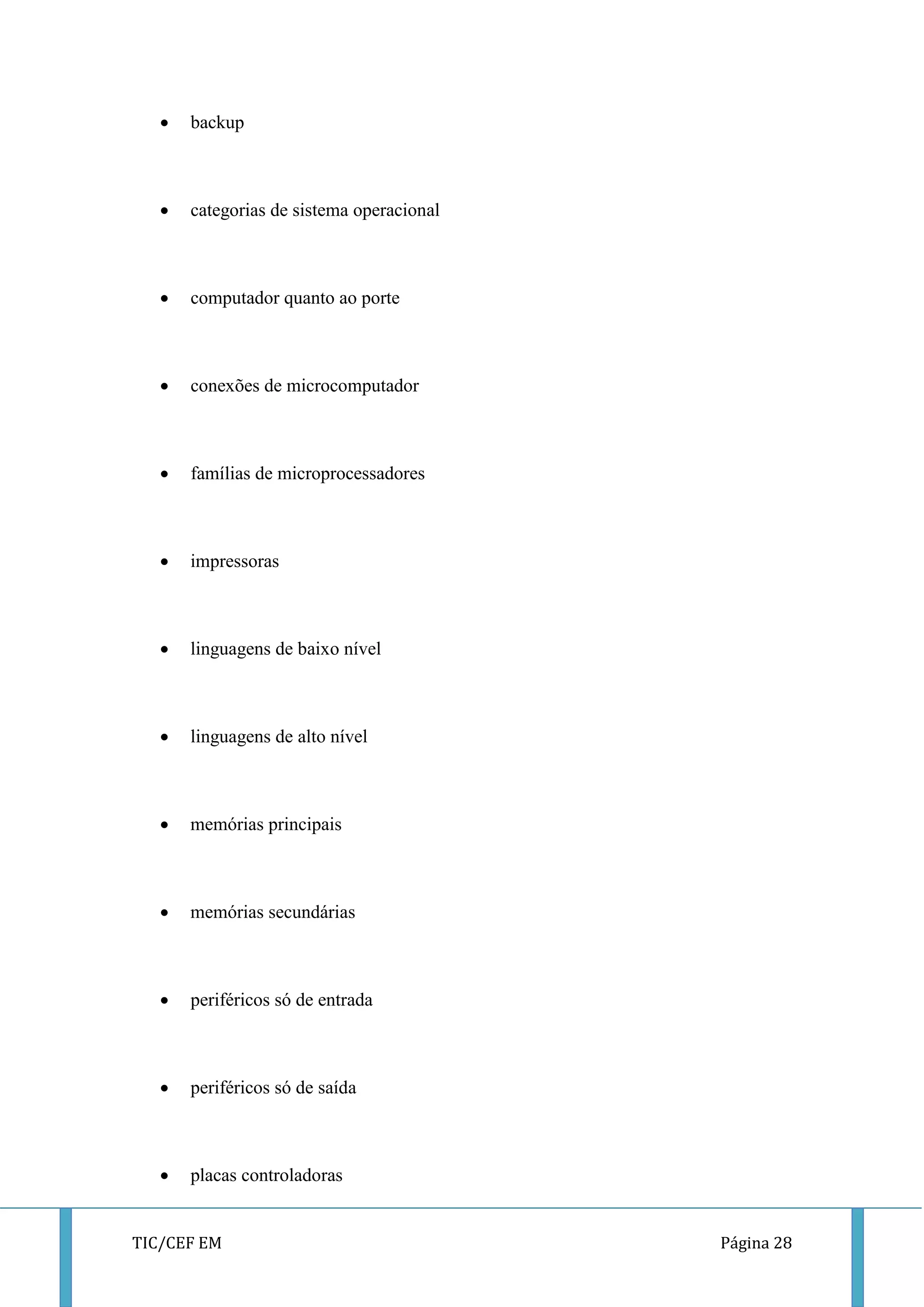 TIC/CEF EM Página 28 
 backup 
 categorias de sistema operacional 
 computador quanto ao porte 
 conexões de microcomputador 
 famílias de microprocessadores 
 impressoras 
 linguagens de baixo nível 
 linguagens de alto nível 
 memórias principais 
 memórias secundárias 
 periféricos só de entrada 
 periféricos só de saída 
 placas controladoras  