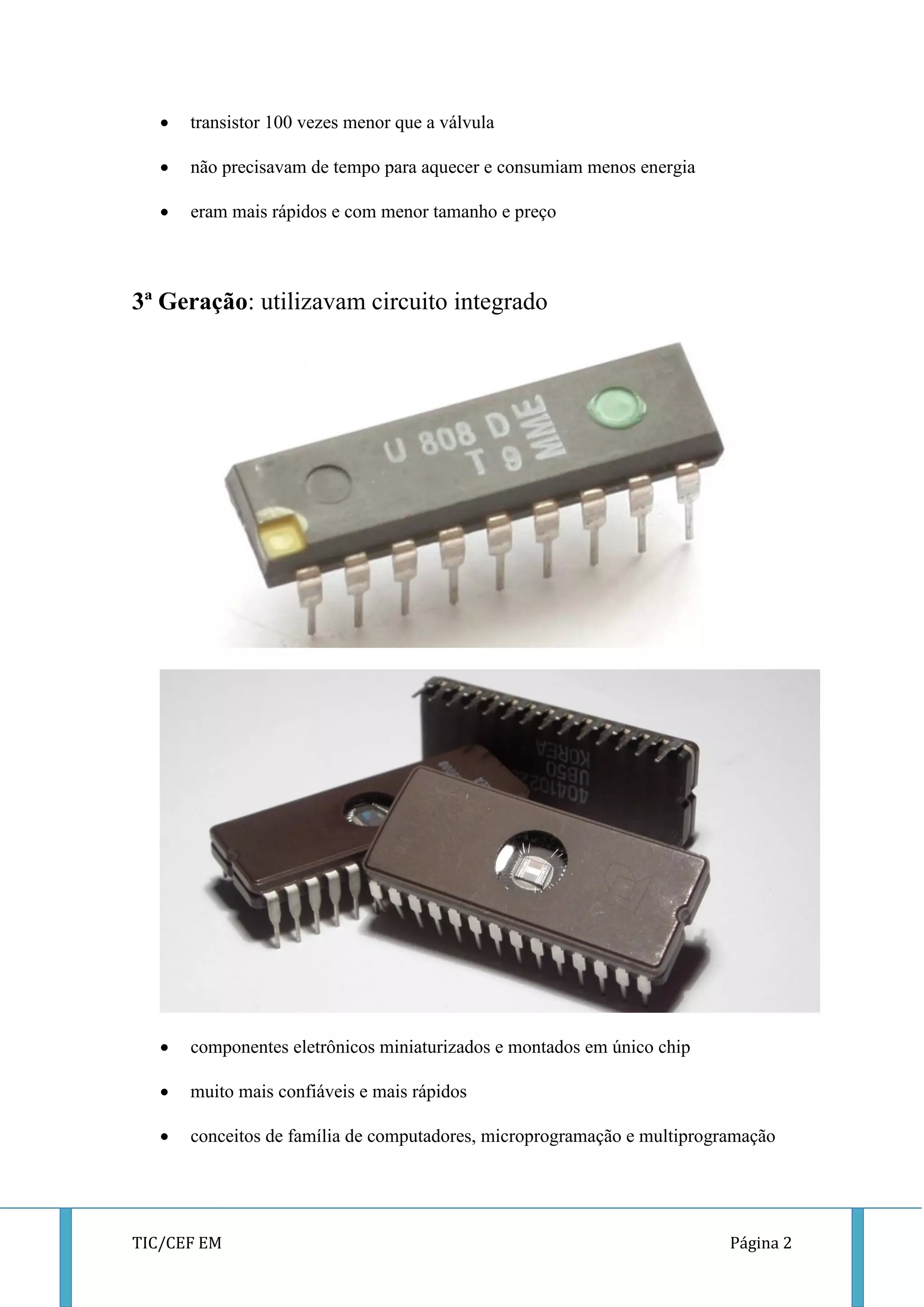 TIC/CEF EM Página 2 
 transistor 100 vezes menor que a válvula 
 não precisavam de tempo para aquecer e consumiam menos energia 
 eram mais rápidos e com menor tamanho e preço 
3ª Geração: utilizavam circuito integrado 
 
 componentes eletrônicos miniaturizados e montados em único chip 
 muito mais confiáveis e mais rápidos 
 conceitos de família de computadores, microprogramação e multiprogramação 
 