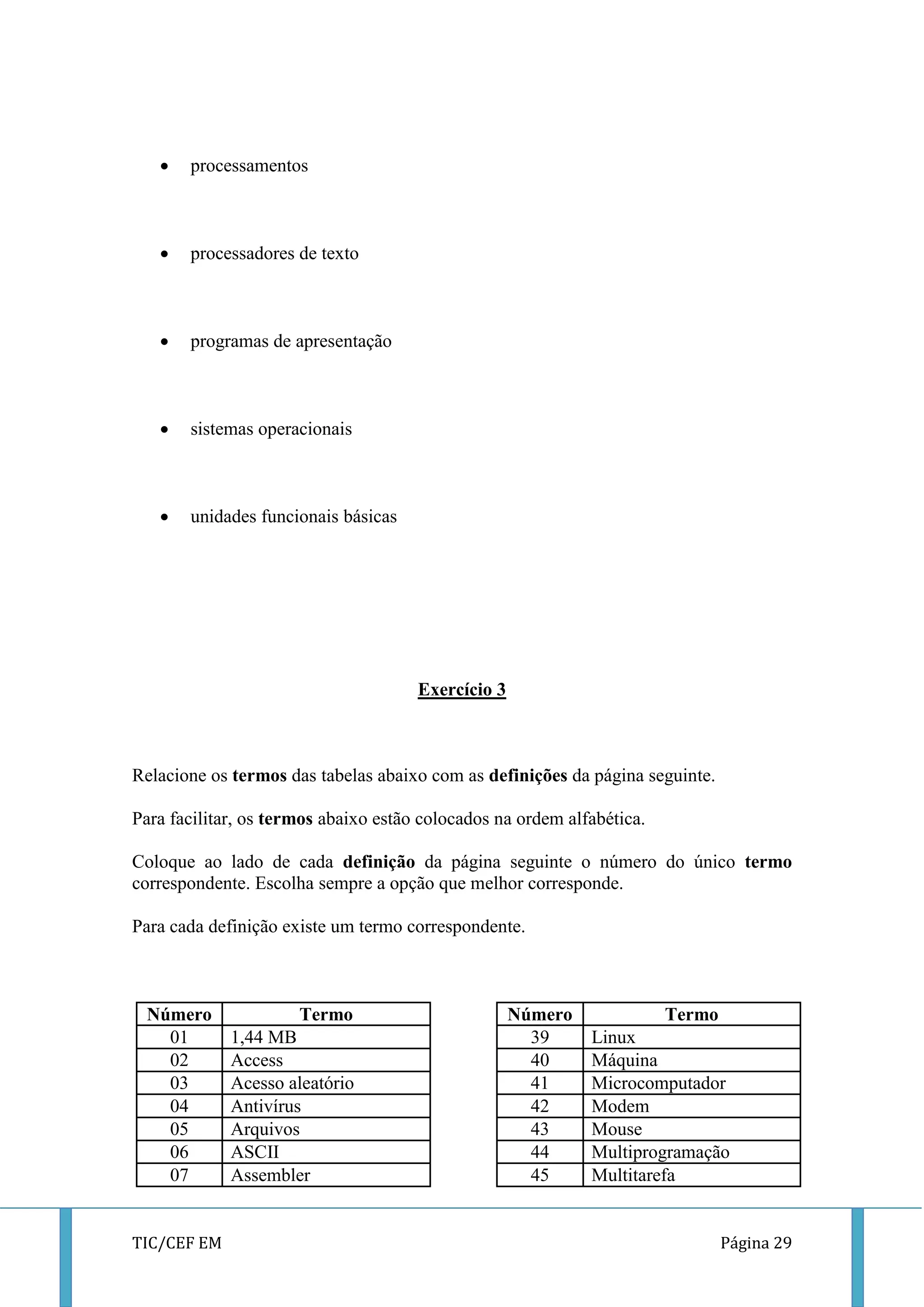 TIC/CEF EM Página 29 
 processamentos 
 processadores de texto 
 programas de apresentação 
 sistemas operacionais 
 unidades funcionais básicas 
Exercício 3 
Relacione os termos das tabelas abaixo com as definições da página seguinte. 
Para facilitar, os termos abaixo estão colocados na ordem alfabética. 
Coloque ao lado de cada definição da página seguinte o número do único termo correspondente. Escolha sempre a opção que melhor corresponde. 
Para cada definição existe um termo correspondente. 
Número 
Termo 
Número 
Termo 
01 
1,44 MB 
39 
Linux 
02 
Access 
40 
Máquina 
03 
Acesso aleatório 
41 
Microcomputador 
04 
Antivírus 
42 
Modem 
05 
Arquivos 
43 
Mouse 
06 
ASCII 
44 
Multiprogramação 
07 
Assembler 
45 
Multitarefa  