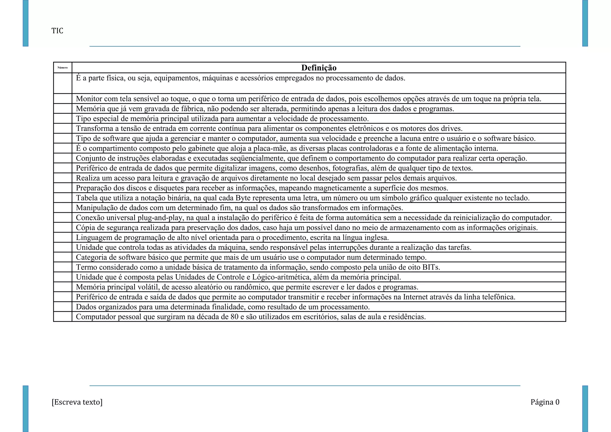 TIC 
[Escreva texto] Página 0 
Número 
Definição 
É a parte física, ou seja, equipamentos, máquinas e acessórios empregados no processamento de dados. 
Monitor com tela sensível ao toque, o que o torna um periférico de entrada de dados, pois escolhemos opções através de um toque na própria tela. 
Memória que já vem gravada de fábrica, não podendo ser alterada, permitindo apenas a leitura dos dados e programas. 
Tipo especial de memória principal utilizada para aumentar a velocidade de processamento. 
Transforma a tensão de entrada em corrente contínua para alimentar os componentes eletrônicos e os motores dos drives. 
Tipo de software que ajuda a gerenciar e manter o computador, aumenta sua velocidade e preenche a lacuna entre o usuário e o software básico. 
É o compartimento composto pelo gabinete que aloja a placa-mãe, as diversas placas controladoras e a fonte de alimentação interna. 
Conjunto de instruções elaboradas e executadas seqüencialmente, que definem o comportamento do computador para realizar certa operação. 
Periférico de entrada de dados que permite digitalizar imagens, como desenhos, fotografias, além de qualquer tipo de textos. 
Realiza um acesso para leitura e gravação de arquivos diretamente no local desejado sem passar pelos demais arquivos. 
Preparação dos discos e disquetes para receber as informações, mapeando magneticamente a superfície dos mesmos. 
Tabela que utiliza a notação binária, na qual cada Byte representa uma letra, um número ou um símbolo gráfico qualquer existente no teclado. 
Manipulação de dados com um determinado fim, na qual os dados são transformados em informações. 
Conexão universal plug-and-play, na qual a instalação do periférico é feita de forma automática sem a necessidade da reinicialização do computador. 
Cópia de segurança realizada para preservação dos dados, caso haja um possível dano no meio de armazenamento com as informações originais. 
Linguagem de programação de alto nível orientada para o procedimento, escrita na língua inglesa. 
Unidade que controla todas as atividades da máquina, sendo responsável pelas interrupções durante a realização das tarefas. 
Categoria de software básico que permite que mais de um usuário use o computador num determinado tempo. 
Termo considerado como a unidade básica de tratamento da informação, sendo composto pela união de oito BITs. 
Unidade que é composta pelas Unidades de Controle e Lógico-aritmética, além da memória principal. 
Memória principal volátil, de acesso aleatório ou randômico, que permite escrever e ler dados e programas. 
Periférico de entrada e saída de dados que permite ao computador transmitir e receber informações na Internet através da linha telefônica. 
Dados organizados para uma determinada finalidade, como resultado de um processamento. 
Computador pessoal que surgiram na década de 80 e são utilizados em escritórios, salas de aula e residências. 
