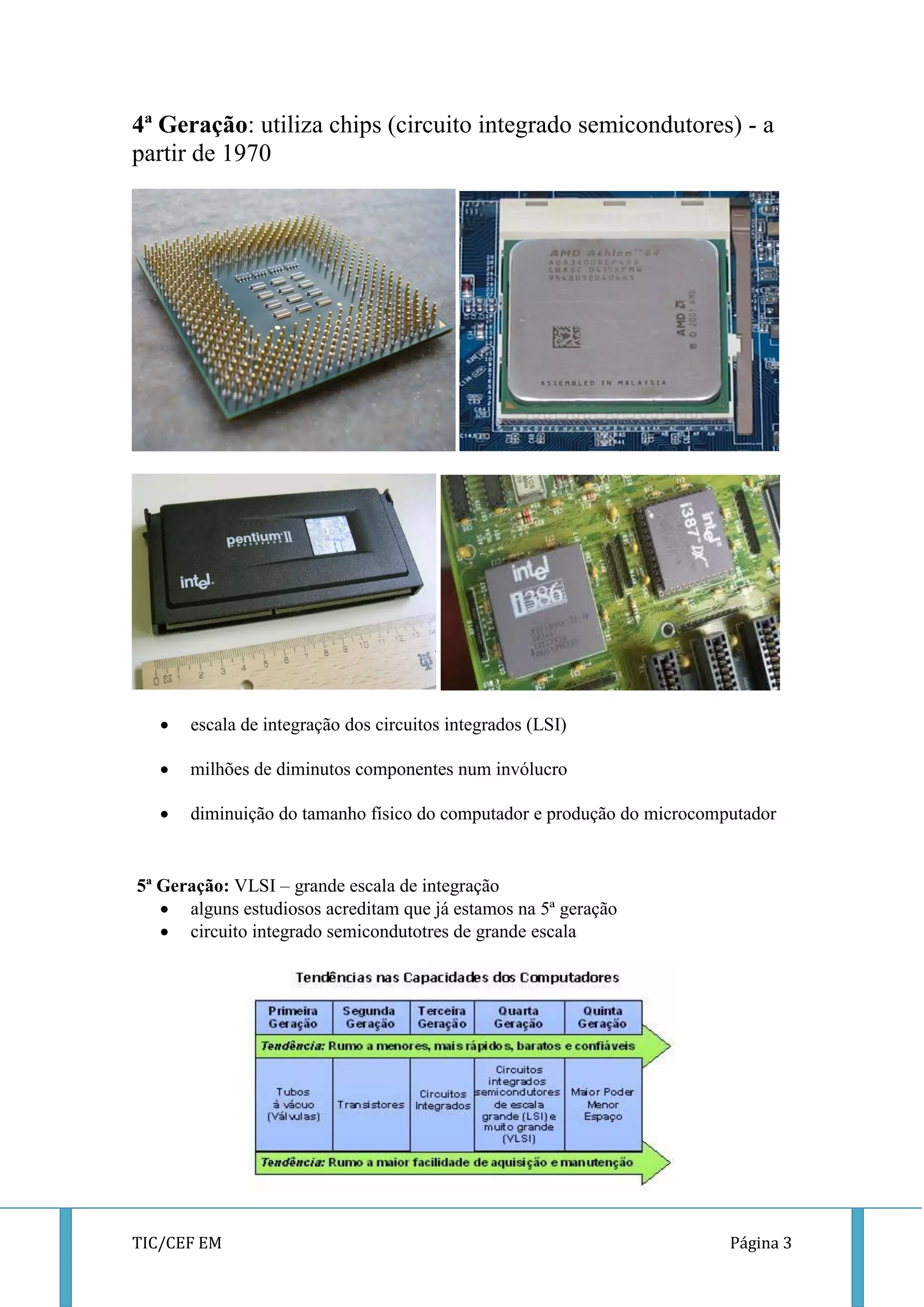 TIC/CEF EM Página 3 
4ª Geração: utiliza chips (circuito integrado semicondutores) - a partir de 1970 
 escala de integração dos circuitos integrados (LSI) 
 milhões de diminutos componentes num invólucro 
 diminuição do tamanho físico do computador e produção do microcomputador 
5ª Geração: VLSI – grande escala de integração 
 alguns estudiosos acreditam que já estamos na 5ª geração 
 circuito integrado semicondutotres de grande escala 
 