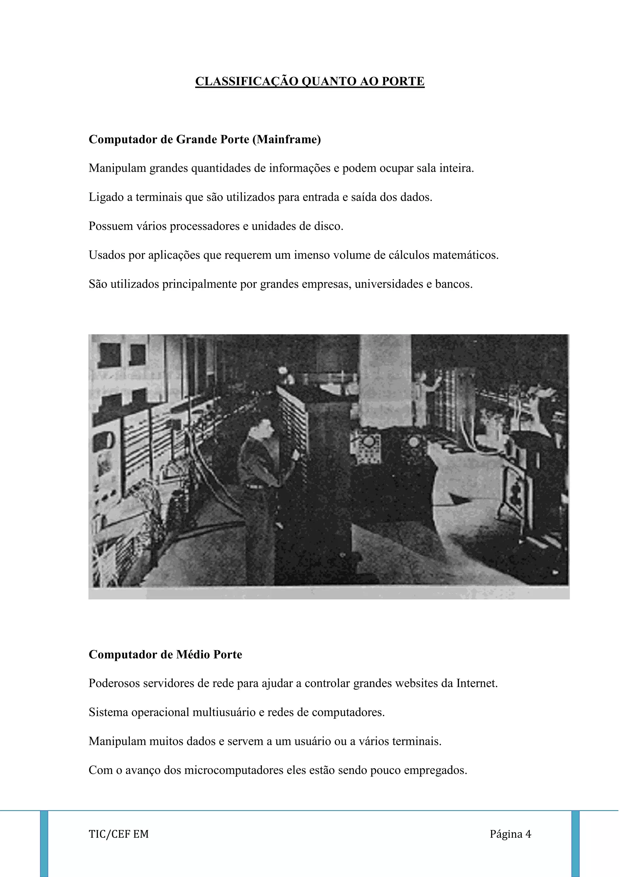 TIC/CEF EM Página 4 
CLASSIFICAÇÃO QUANTO AO PORTE 
Computador de Grande Porte (Mainframe) 
Manipulam grandes quantidades de informações e podem ocupar sala inteira. 
Ligado a terminais que são utilizados para entrada e saída dos dados. 
Possuem vários processadores e unidades de disco. 
Usados por aplicações que requerem um imenso volume de cálculos matemáticos. 
São utilizados principalmente por grandes empresas, universidades e bancos. 
Computador de Médio Porte 
Poderosos servidores de rede para ajudar a controlar grandes websites da Internet. 
Sistema operacional multiusuário e redes de computadores. 
Manipulam muitos dados e servem a um usuário ou a vários terminais. 
Com o avanço dos microcomputadores eles estão sendo pouco empregados.  