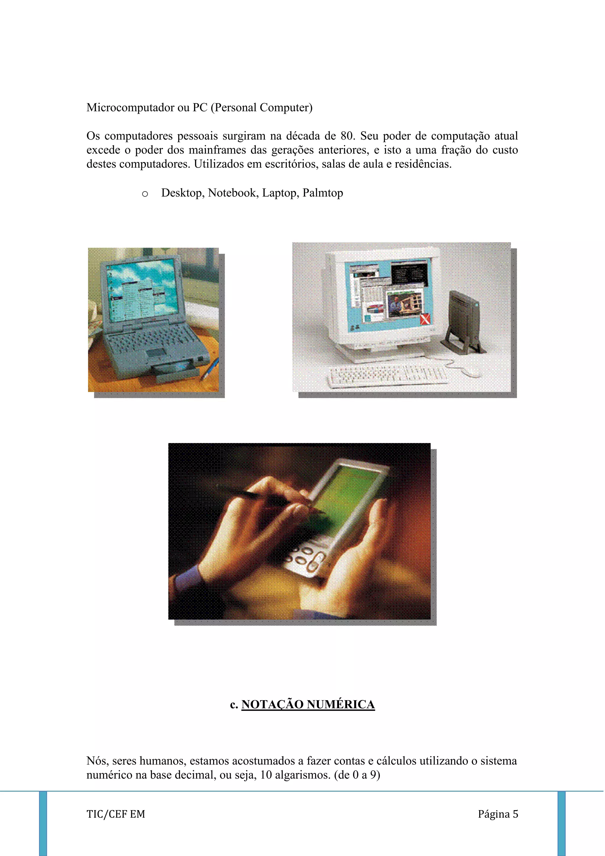 TIC/CEF EM Página 5 
Microcomputador ou PC (Personal Computer) 
Os computadores pessoais surgiram na década de 80. Seu poder de computação atual excede o poder dos mainframes das gerações anteriores, e isto a uma fração do custo destes computadores. Utilizados em escritórios, salas de aula e residências. 
o Desktop, Notebook, Laptop, Palmtop 
c. NOTAÇÃO NUMÉRICA 
Nós, seres humanos, estamos acostumados a fazer contas e cálculos utilizando o sistema numérico na base decimal, ou seja, 10 algarismos. (de 0 a 9)  