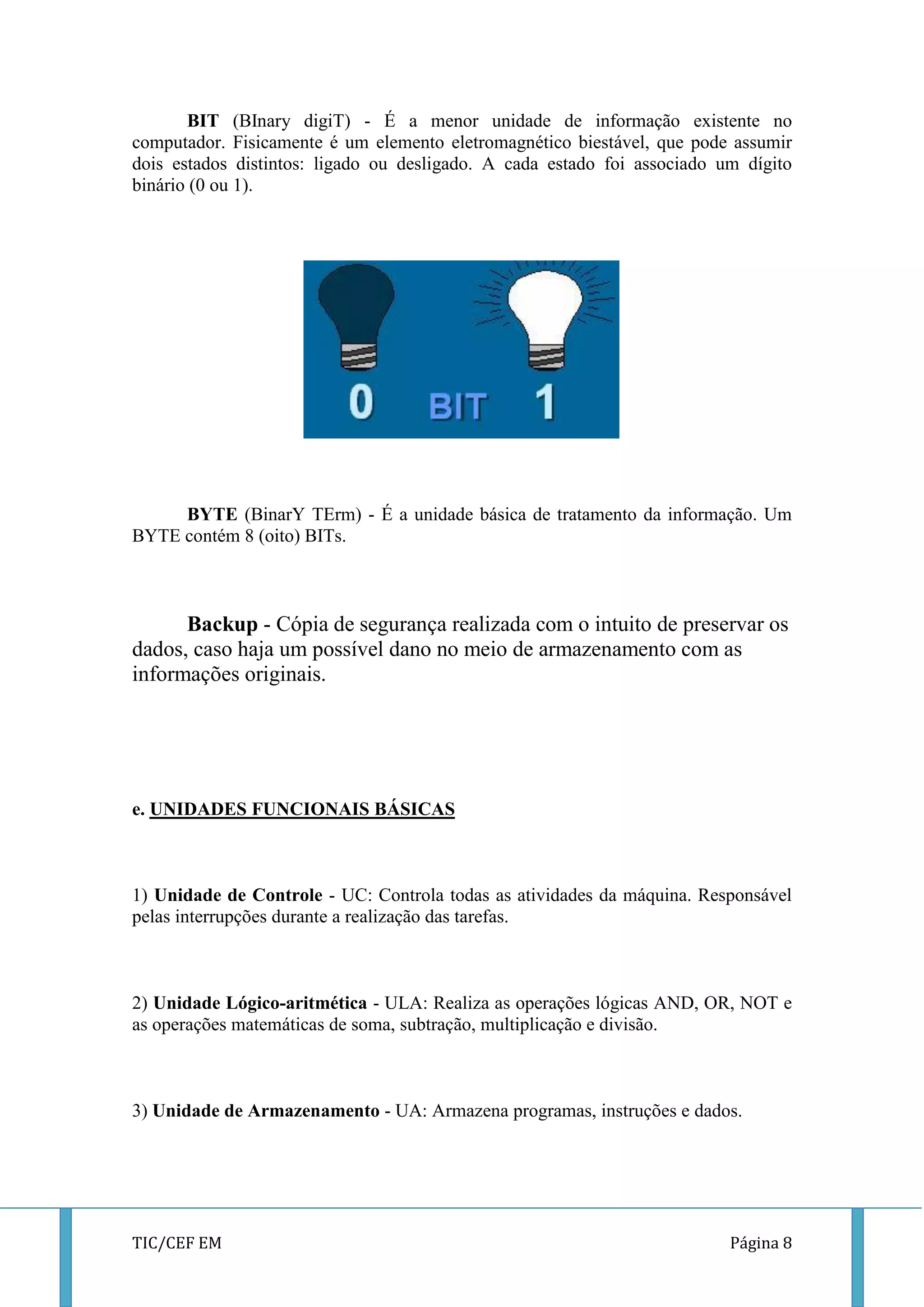 TIC/CEF EM Página 8 
BIT (BInary digiT) - É a menor unidade de informação existente no computador. Fisicamente é um elemento eletromagnético biestável, que pode assumir dois estados distintos: ligado ou desligado. A cada estado foi associado um dígito binário (0 ou 1). 
BYTE (BinarY TErm) - É a unidade básica de tratamento da informação. Um BYTE contém 8 (oito) BITs. 
Backup - Cópia de segurança realizada com o intuito de preservar os dados, caso haja um possível dano no meio de armazenamento com as informações originais. 
e. UNIDADES FUNCIONAIS BÁSICAS 
1) Unidade de Controle - UC: Controla todas as atividades da máquina. Responsável pelas interrupções durante a realização das tarefas. 
2) Unidade Lógico-aritmética - ULA: Realiza as operações lógicas AND, OR, NOT e as operações matemáticas de soma, subtração, multiplicação e divisão. 
3) Unidade de Armazenamento - UA: Armazena programas, instruções e dados. 
 