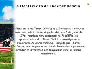 A Declaração de Independência Os conflitos entre as Treze Colônias e a Inglaterra tornou-se cada vez mais intenso. A partir daí, em 4 de julho de 1776, reunidos num congresso na Filadélfia, os representantes das Treze Colônias promulgaram a  Declaração de Independência . Redigida por Thomas Jefferson, era inspirada nos ideais iluministas e procurava atender os interesses das burguesias rural e urbana americanas. 