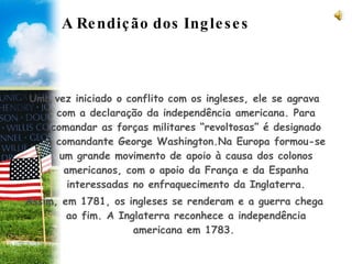 A Rendição dos Ingleses Uma vez iniciado o conflito com os ingleses, ele se agrava com a declaração da independência americana. Para comandar as forças militares “revoltosas” é designado o comandante George Washington.Na Europa formou-se um grande movimento de apoio à causa dos colonos americanos, com o apoio da França e da Espanha interessadas no enfraquecimento da Inglaterra. Assim, em 1781, os ingleses se renderam e a guerra chega ao fim. A Inglaterra reconhece a independência americana em 1783.  