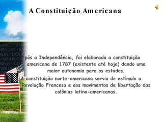A Constituição Americana  Após a Independência, foi elaborada a constituição americana de 1787 (existente até hoje) dando uma maior autonomia para os estados. A constituição norte-americana serviu de estímulo a Revolução Francesa e aos movimentos de libertação das colônias latino-americanas. 