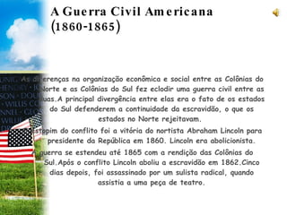 A Guerra Civil Americana (1860-1865)  As diferenças na organização econômica e social entre as Colônias do Norte e as Colônias do Sul fez eclodir uma guerra civil entre as duas.A principal divergência entre elas era o fato de os estados do Sul defenderem a continuidade da escravidão, o que os estados no Norte rejeitavam.  O estopim do conflito foi a vitória do nortista Abraham Lincoln para presidente da República em 1860. Lincoln era abolicionista. A guerra se estendeu até 1865 com a rendição das Colônias do Sul.Após o conflito Lincoln aboliu a escravidão em 1862.Cinco dias depois, foi assassinado por um sulista radical, quando assistia a uma peça de teatro. 