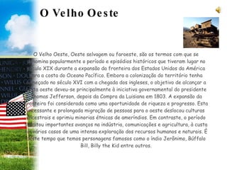 O Velho Oeste O Velho Oeste, Oeste selvagem ou faroeste, são os termos com que se denomina popularmente o período e episódios históricos que tiveram lugar no século XIX durante a expansão da fronteira dos Estados Unidos da América para a costa do Oceano Pacífico. Embora a colonização do território tenha começado no século XVI com a chegada dos ingleses, o objetivo de alcançar a costa oeste deveu-se principalmente à iniciativa governamental do presidente Thomas Jefferson, depois da Compra da Luisiana em 1803. A expansão da fronteira foi considerada como uma oportunidade de riqueza e progresso. Esta incessante e prolongada migração de pessoas para o oeste deslocou culturas ancestrais e oprimiu minorias étnicas de ameríndios. Em contraste, o período suscitou importantes avanços na indústria, comunicações e agricultura, à custa em vários casos de uma intensa exploração dos recursos humanos e naturais. È deste tempo que temos personagens famosos como o índio Jerônimo, Búffalo Bill, Billy the Kid entre outros. 