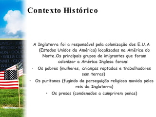 Contexto Histórico A Inglaterra foi a responsável pela colonização dos E.U.A (Estados Unidos da América) localizados na América do Norte.Os principais grupos de imigrantes que foram colonizar a América Inglesa foram:  Os pobres (mulheres, crianças raptadas e trabalhadores sem terras)  Os puritanos (fugindo da perseguição religiosa movida pelos reis da Inglaterra) Os presos (condenados a cumprirem penas) 