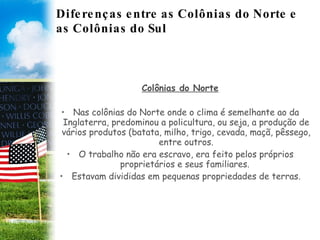 Diferenças entre as Colônias do Norte e as Colônias do Sul Colônias do Norte Nas colônias do Norte onde o clima é semelhante ao da Inglaterra, predominou a policultura, ou seja, a produção de vários produtos (batata, milho, trigo, cevada, maçã, pêssego, entre outros. O trabalho não era escravo, era feito pelos próprios proprietários e seus familiares.  Estavam divididas em pequenas propriedades de terras. 