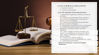 ◦ Lei 7377, de 30/09/85 e Lei 9261, de 10/01/96
◦ I - Secretário Executivo
◦ II - Técnico em Secretariado
◦ Art.4º. São atribuições do Secretário Executivo:
◦ I - planejamento, organização e direção de serviços de
secretaria;
II - assistência e assessoramento direto a executivos;
III - coleta de informações para a consecução de
objetivos e metas de empresas;
IV - redação de textos profissionais especializados,
inclusive em idioma estrangeiro;
V - interpretação e sintetização de textos e documentos;
VI - taquigrafia de ditados, discursos, conferências,
palestras de explanações, inclusive em idioma
estrangeiro;
VII - versão e tradução em idioma estrangeiro, para
atender às necessidades de comunicação da empresa;
VIII - registro e distribuição de expediente e outras
tarefas correlatas;
IX - orientação da avaliação e seleção da
correspondência para fins de encaminhamento a chefia;
X - conhecimentos protocolares.
Projeto de atualização e criação do Conselho
Profissional
 