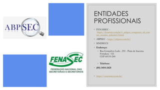 ENTIDADES
PROFISSIONAIS
◦ FENASSEC -
https://fenassec.com.br/c_artigos_congresso_xii_con
sec_resumo_palestra13.html
◦ ABPSEC - https://abpsec.com.br/
◦ SINDSECE
◦ Endereço:
◦ Rua Gonçalves Ledo , 255 - Praia de Iracema
Fortaleza - CE
CEP 60110-260
◦ Telefone:
◦ (85) 3454-2425
◦ https://xxiconsec.com.br/
 