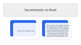 Secretariado no Brasil
Jornal The Guardian (2001)
"Os secretários com melhor formação
do mundo estão no Brasil, onde por
lei o profissional deve ser registrado
em agência governamental e desde
1985, o título "Secretário Ezecutivo"
somente pode ser adquirido após
curso universitário de quatro anos".
(NONATO JÚNIOR, 2009, p. 99).
 