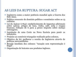Inglaterra como a maior potência mundial após a Guerra dos Sete Anos. Política crescente de domínio político e econômico sobre as 13 colônias. Lei do Açúcar (1764): estabelecimento de impostos adicionais sobre açúcar, artigos de luxo, vinho, café, seda e roupas brancas; redução de 6 para 3 pence imposto sobre melaço estrangeiro. Instalação de uma Corte na Nova Escócia para punir os infratores. Prejuízo ao comércio triangular realizado pelos colonos. Objetivo da lei: melhorar a receita da Inglaterra através de práticas mercantilistas. Reação imediata dos colonos: “taxação sem representação é ilegal”. Organização de boicotes aos produtos ingleses. AS LEIS DA RUPTURA: SUGAR ACT 