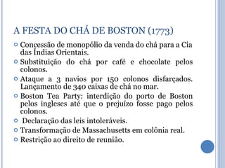 Concessão de monopólio da venda do chá para a Cia das Índias Orientais. Substituição do chá por café e chocolate pelos colonos. Ataque a 3 navios por 150 colonos disfarçados. Lançamento de 340 caixas de chá no mar. Boston Tea Party: interdição do porto de Boston pelos ingleses até que o prejuízo fosse pago pelos colonos. Declaração das leis intoleráveis. Transformação de Massachusetts em colônia real. Restrição ao direito de reunião. A FESTA DO CHÁ DE BOSTON (1773) 