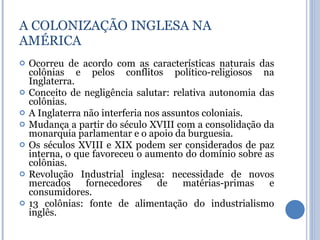 A COLONIZAÇÃO INGLESA NA AMÉRICA Ocorreu de acordo com as características naturais das colônias e pelos conflitos político-religiosos na Inglaterra. Conceito de negligência salutar: relativa autonomia das colônias. A Inglaterra não interferia nos assuntos coloniais. Mudança a partir do século XVIII com a consolidação da monarquia parlamentar e o apoio da burguesia. Os séculos XVIII e XIX podem ser considerados de paz interna, o que favoreceu o aumento do domínio sobre as colônias. Revolução Industrial inglesa: necessidade de novos mercados fornecedores de matérias-primas e consumidores. 13 colônias: fonte de alimentação do industrialismo inglês. 
