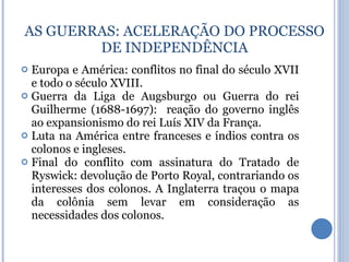 Europa e América: conflitos no final do século XVII e todo o século XVIII. Guerra da Liga de Augsburgo ou Guerra do rei Guilherme (1688-1697):  reação do governo inglês ao expansionismo do rei Luís XIV da França. Luta na América entre franceses e índios contra os colonos e ingleses. Final do conflito com assinatura do Tratado de Ryswick: devolução de Porto Royal, contrariando os interesses dos colonos. A Inglaterra traçou o mapa da colônia sem levar em consideração as necessidades dos colonos. AS GUERRAS : ACELERAÇÃO DO PROCESSO DE INDEPENDÊNCIA 