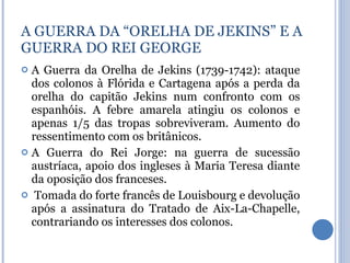 A Guerra da Orelha de Jekins (1739-1742): ataque dos colonos à Flórida e Cartagena após a perda da orelha do capitão Jekins num confronto com os espanhóis. A febre amarela atingiu os colonos e apenas 1/5 das tropas sobreviveram. Aumento do ressentimento com os britânicos. A Guerra do Rei Jorge: na guerra de sucessão austríaca, apoio dos ingleses à Maria Teresa diante da oposição dos franceses. Tomada do forte francês de Louisbourg e devolução após a assinatura do Tratado de Aix-La-Chapelle, contrariando os interesses dos colonos. A GUERRA DA “ORELHA DE JEKINS” E A GUERRA DO REI GEORGE 