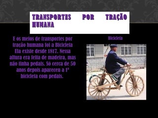 E os meios de transportes por tração humana foi a Bicicleta Ela existe desde 1817. Nessa altura era feita de madeira, mas não tinha pedais. Só cerca de 50 anos depois apareceu a 1ª bicicleta com pedais.  Bicicleta TRANSPORTES POR TRAÇÃO HUMANA 