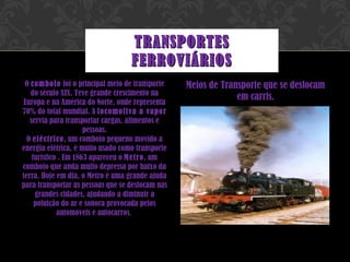 O  comboio  foi o principal meio de transporte do século XIX. Teve grande crescimento na Europa e na América do Norte, onde representa 70% do total mundial. A  locomotiva a vapor  servia para transportar cargas, alimentos e pessoas. O  eléctrico , um comboio pequeno movido a energia elétrica, é muito usado como transporte turístico . Em 1863 apareceu o  Metro , um comboio que anda muito depressa por baixo da terra. Hoje em dia, o Metro é uma grande ajuda para transportar as pessoas que se deslocam nas grandes cidades, ajudando a diminuir a poluição do ar e sonora provocada pelos automóveis e autocarros .  Meios de Transporte que se deslocam em carris. TRANSPORTES FERROVIÁRIOS 
