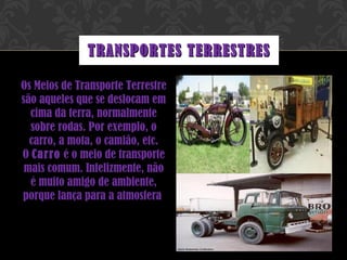Os Meios de Transporte Terrestre são aqueles que se deslocam em cima da terra, normalmente sobre rodas. Por exemplo, o carro, a mota, o camião, etc. O  Carro  é o meio de transporte mais comum. Infelizmente, não é muito amigo de ambiente, porque lança para a atmosfera  TRANSPORTES TERRESTRES 