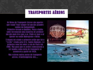 Os Meios de Transporte Aéreos são aqueles que voam! Voar sempre foi um dos grandes sonhos da humanidade. Primeiro vieram os  balões . Para o balão subir inventaram uma maneira de produzir um gás mais leve que o ar. Pode-se usar o ar quente ou então Hidrogénio e Hélio.  E depois foi criado o primeiro avião que foi o “14-Bis” criado pelo O Sr. Santos Dumont, e o primeiro voou foi sobre o céu de Paris em 1906. Mas para que os aviões começassem a ser usados como meio de transporte só aconteceu a partir de 1920.  Mas existem outros meios de transporte aéreos. O  helicóptero etc... TRANSPORTES AÉREOS 
