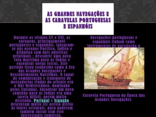 Durante os séculos XV e XVI, os europeus, principalmente portugueses e espanhóis, lançaram-se nos oceanos Pacífico, Índico e Atlântico com dois objetivos principais : descobrir uma nova rota marítima para as Índias e encontrar novas terras. Este período ficou conhecido como a Era das Grandes Navegações e Descobrimentos Marítimos. O canal de comunicação e transporte de mercadorias vindas do oriente era o Mar Mediterrâneo, dominado pelos italianos. Encontrar um novo caminho para as Índias era uma tarefa difícil, porém muito desejada.  Portugal  e  Espanha  desejavam muito ter acesso direto às fontes orientais, para poderem também lucrar com este interessante comércio.  Navegações portuguesas e espanhóis tinham como instrumentos de navegação a bússola.   Caravela Portuguesa da Época das Grandes Navegações    AS GRANDES NAVEGAÇÕES E AS CARAVELAS PORTUGUESAS E ESPANHÓIS 