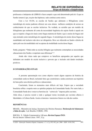 RELATO DE EXPERIÊNCIA
                                                            Grupo de Estudos e Subjetividade

professores e intérpretes de LIBRAS e fazer cumprir o que está determinado pela lei. O que os
Surdos temem é que, na pior das hipóteses, tudo continue como estava.
        Com a Lei 10.436, as escolas de Surdos que adotaram o Bilingüismo como
metodologia de ensino puderam oferecer aos seus alunos melhores condições de acesso ao
conhecimento do que as escolas inclusivas. Na verdade, eu acredito que um modelo de
bilingüismo que realmente dê conta da necessidade lingüística do sujeito Surdo é aquele em
que se respeite a língua de sinais como língua materna do Surdo e que o ensino de língua oral
seja ensinado como metodologia de segunda língua. A metodologia de ensino dessa língua na
modalidade oral inclusive não deve ser obrigatória. Deve ser oferecido ao Surdo o direito de
optar pelo uso da modalidade oral ou apenas da modalidade escrita dessa língua.


Então, pergunto: “Onde estão as escolas bilíngües que realmente contemplam as necessidades
educacionais dos Surdos e respeitam suas diferenças” ?
        Ainda não vimos nada que comprove os benefícios apregoados por aqueles que
defendem um modelo de escola inclusiva e provem que a inclusão está dando resultados
positivos.


8 CONSIDERAÇÕES FINAIS


        A presente apresentação teve como objetivo reunir alguns aspectos da história da
comunidade surda no Brasil, incluindo fatos que construíram e ainda constroem sua trajetória
de lutas pelos seus direitos políticos e educacionais.
        Concluindo, foram os momentos mais difíceis até hoje. Espero que a sociedade
brasileira reflita e respeite mais as opiniões próprias da Comunidade Surda. Por outro lado, a
Comunidade Surda deve vencer as barreiras da “submissão” imposta pelos ouvintes.
Além disso, é preciso resistir a todo e qualquer termo inventado por ouvintes alheios à
Identidade e à Cultura Surda. Assim evitaremos transtornos futuros na vida dos surdos.


REFERÊNCIAS

BRASIL . Ministério da Justiça, Secretaria dos Direitos Humanos. Declaração de Salamanca
e linha de ação. 2 ed. Brasília: CORDE, 1994.

ROCHA, S. Edição Comemorativa 140 anos. Revista Espaço INES.
Rio de Janeiro: Editora Litera. 1997, 32 p.

© ETD – Educação Temática Digital, Campinas, v.7, n.2, p.292-302, jun. 2006 – ISSN: 1676-2592.   301
 
