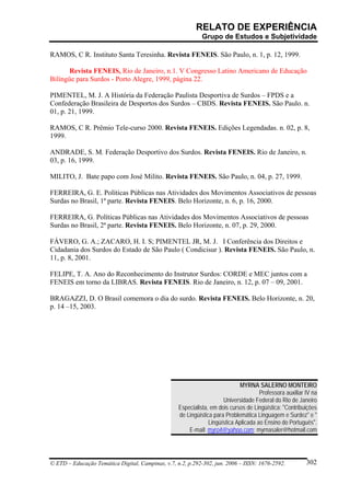 RELATO DE EXPERIÊNCIA
                                                             Grupo de Estudos e Subjetividade

RAMOS, C R. Instituto Santa Teresinha. Revista FENEIS. São Paulo, n. 1, p. 12, 1999.

      Revista FENEIS, Rio de Janeiro, n.1. V Congresso Latino Americano de Educação
Bilíngüe para Surdos - Porto Alegre, 1999, página 22.

PIMENTEL, M. J. A História da Federação Paulista Desportiva de Surdos – FPDS e a
Confederação Brasileira de Desportos dos Surdos – CBDS. Revista FENEIS. São Paulo. n.
01, p. 21, 1999.

RAMOS, C R. Prêmio Tele-curso 2000. Revista FENEIS. Edições Legendadas. n. 02, p. 8,
1999.

ANDRADE, S. M. Federação Desportivo dos Surdos. Revista FENEIS. Rio de Janeiro, n.
03, p. 16, 1999.

MILITO, J. Bate papo com José Milito. Revista FENEIS. São Paulo, n. 04, p. 27, 1999.

FERREIRA, G. E. Políticas Públicas nas Atividades dos Movimentos Associativos de pessoas
Surdas no Brasil, 1ª parte. Revista FENEIS. Belo Horizonte, n. 6, p. 16, 2000.

FERREIRA, G. Políticas Públicas nas Atividades dos Movimentos Associativos de pessoas
Surdas no Brasil, 2ª parte. Revista FENEIS. Belo Horizonte, n. 07, p. 29, 2000.

FÁVERO, G. A.; ZACARO, H. I. S; PIMENTEL JR, M. J. I Conferência dos Direitos e
Cidadania dos Surdos do Estado de São Paulo ( Condicisur ). Revista FENEIS. São Paulo, n.
11, p. 8, 2001.

FELIPE, T. A. Ano do Reconhecimento do Instrutor Surdos: CORDE e MEC juntos com a
FENEIS em torno da LIBRAS. Revista FENEIS. Rio de Janeiro, n. 12, p. 07 – 09, 2001.

BRAGAZZI, D. O Brasil comemora o dia do surdo. Revista FENEIS. Belo Horizonte, n. 20,
p. 14 –15, 2003.




                                                                             MYRNA SALERNO MONTEIRO
                                                                                      Professora auxiliar IV na
                                                                      Universidade Federal do Rio de Janeiro
                                                   Especialista, em dois cursos de Lingüística: "Contribuições
                                                   de Lingüística para Problemática Linguagem e Surdez" e "
                                                                Lingüística Aplicada ao Ensino do Português".
                                                       E-mail: myro4@yahoo.com; myrnasaler@hotmail.com




© ETD – Educação Temática Digital, Campinas, v.7, n.2, p.292-302, jun. 2006 – ISSN: 1676-2592.            302
 