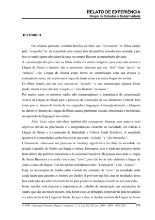 RELATO DE EXPERIÊNCIA
                                                            Grupo de Estudos e Subjetividade




HISTÓRICO


        Em décadas passadas, existiam famílias ouvintes que “escondiam” os filhos surdos
pela “vergonha” de ter concebido uma criança fora dos padrões considerados normais; e por
isso os surdos quase não saíam de casa ou sempre ficavam acompanhados dos pais.
A comunicação dos pais com os filhos surdos era muito complexa, pois esses não sabiam a
Língua de Sinais e também não a aceitavam; achavam que era “feio” fazer “gesto” ou
“mímica” (não Língua de Sinais) como forma de comunicação com sua criança e,
conseqüentemente, não aceitavam a língua de sinais como a primeira língua dos surdos.
Os filhos Surdos, por sua vez, sentiam-se “isolados” e sem comunicação alguma. Deste
modo, muitas vezes criavam “complexos” e/ou ficavam “nervosos”.
Por muitos anos, os próprios surdos não compreenderam a importância da comunicação
através da Língua de Sinais para o processo de construção de sua Identidade Cultural, bem
como para o desenvolvimento de sua cognição e linguagem. Conseqüentemente, o bloqueio
no desenvolvimento da Língua de Sinais causou problemas sociais, emocionais e intelectuais
na aquisição da linguagem nos surdos.
        Além disso, esses indivíduos também não conseguiam alcançar suas metas e seus
objetivos devido ao preconceito e a marginalização existente na Sociedade, em relação à
Língua de Sinais e à construção da Identidade e Cultura Surda Brasileira. A sociedade
ignorava as comunidades surdas brasileiras que eram “isoladas” e “discriminadas”.
Ultimamente, observa-se um processo de mudança significativa do olhar da sociedade em
relação à questão do Surdo, sua língua e cultura. Entretanto, esse é ainda um processo muito
lento dentro das políticas educacionais da sociedade brasileira. Há poucos anos atrás a Língua
de Sinais Brasileira era ainda vista como “tabu”, pois não havia sido atribuída a língua de
sinais o status de língua. Essa era apenas considerada como “Linguagem” e não “Língua”.
Hoje, as Associações de Surdos estão vivendo um momento de “crise” na sociedade, onde
ainda lutam para garantir os direitos dos Surdos já previstos nas leis, mas os resultados dessa
luta ainda não são suficientemente fortes para promover mudanças favoráveis em suas vidas.
Neste sentido, vale ressaltar a importância do trabalho de preservação das associações de
surdos que são seu maior tesouro, pois foram essas as principais responsáveis pela resistência
e a sobrevivência da Língua de Sinais. Graças a elas, os Surdos usuários da Língua de Sinais

© ETD – Educação Temática Digital, Campinas, v.7, n.2, p.292-302, jun. 2006 – ISSN: 1676-2592.   294
 