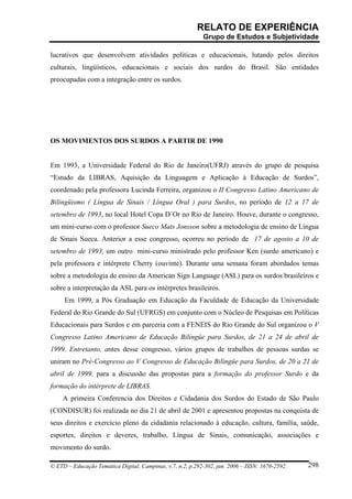 RELATO DE EXPERIÊNCIA
                                                            Grupo de Estudos e Subjetividade

lucrativos que desenvolvem atividades políticas e educacionais, lutando pelos direitos
culturais, lingüísticos, educacionais e sociais dos surdos do Brasil. São entidades
preocupadas com a integração entre os surdos.




OS MOVIMENTOS DOS SURDOS A PARTIR DE 1990


Em 1993, a Universidade Federal do Rio de Janeiro(UFRJ) através do grupo de pesquisa
“Estudo da LIBRAS, Aquisição da Linguagem e Aplicação à Educação de Surdos”,
coordenado pela professora Lucinda Ferreira, organizou o II Congresso Latino Americano de
Bilingüismo ( Língua de Sinais / Língua Oral ) para Surdos, no período de 12 a 17 de
setembro de 1993, no local Hotel Copa D´Or no Rio de Janeiro. Houve, durante o congresso,
um mini-curso com o professor Sueco Mats Jonsson sobre a metodologia de ensino de Língua
de Sinais Sueca. Anterior a esse congresso, ocorreu no período de 17 de agosto a 10 de
setembro de 1993, um outro mini-curso ministrado pelo professor Ken (surdo americano) e
pela professora e intérprete Cherry (ouvinte). Durante uma semana foram abordados temas
sobre a metodologia de ensino da American Sign Language (ASL) para os surdos brasileiros e
sobre a interpretação da ASL para os intérpretes brasileiros.
     Em 1999, a Pós Graduação em Educação da Faculdade de Educação da Universidade
Federal do Rio Grande do Sul (UFRGS) em conjunto com o Núcleo de Pesquisas em Políticas
Educacionais para Surdos e em parceria com a FENEIS do Rio Grande do Sul organizou o V
Congresso Latino Americano de Educação Bilíngüe para Surdos, de 21 a 24 de abril de
1999. Entretanto, antes desse congresso, vários grupos de trabalhos de pessoas surdas se
uniram no Pré-Congresso ao V Congresso de Educação Bilíngüe para Surdos, de 20 a 21 de
abril de 1999, para a discussão das propostas para a formação do professor Surdo e da
formação do intérprete de LIBRAS.
    A primeira Conferencia dos Direitos e Cidadania dos Surdos do Estado de São Paulo
(CONDISUR) foi realizada no dia 21 de abril de 2001 e apresentou propostas na conquista de
seus direitos e exercício pleno da cidadania relacionado à educação, cultura, família, saúde,
esportes, direitos e deveres, trabalho, Língua de Sinais, comunicação, associações e
movimento do surdo.

© ETD – Educação Temática Digital, Campinas, v.7, n.2, p.292-302, jun. 2006 – ISSN: 1676-2592.   298
 