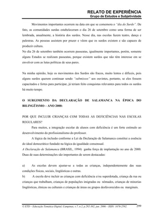 RELATO DE EXPERIÊNCIA
                                                            Grupo de Estudos e Subjetividade

        Movimentos importantes ocorrem na data em que se comemora o “dia do Surdo”. De
fato, as comunidades surdas estabeleceram o dia 26 de setembro como uma forma de ser
lembrada, anualmente, a história dos surdos. Nesse dia, nas escolas fazem teatro, dança e
palestras. As pessoas assistem por prazer e vêem que os surdos existem e são capazes de
produzir cultura.
No dia 26 de setembro também ocorrem passeatas, igualmente importantes, porém, somente
alguns Estados se realizam passeatas, porque existem surdos que não têm interesse em se
envolver com as lutas políticas de seus pares.


Na minha opinião, hoje os movimentos dos Surdos são fracos, muito lentos e difíceis, pois
alguns surdos querem continuar sendo “submissos” aos ouvintes, portanto, se eles fossem
capacitados e fortes para participar, já teriam feito conquistas relevantes para todos os surdos
há muito tempo.


O SURGIMENTO DA DECLARAÇÃO DE SALAMANCA NA ÉPOCA DO
BILINGÜISMO – ANO 2000:


POR QUE INCLUIR CRIANÇAS COM TODAS AS DEFICIÊNCIAS NAS ESCOLAS
REGULARES?
        Para muitos, a integração escolar de alunos com deficiência é um forte estímulo ao
desenvolvimento do profissionalismo do professor.
        A lógica da inclusão conforme a Lei da Declaração de Salamanca constitui a essência
do ideal democrático fundado na lógica da igualdade consensual.
A Declaração de Salamanca (BRASIL, 1994) ganha força de implantação no ano de 2000.
Duas de suas determinações são importantes de serem destacadas:


a)      As escolas devem ajustar-se a todas as crianças, independentemente das suas
condições físicas, sociais, lingüísticas e outras.
b)       A escola deve incluir as crianças com deficiência e/ou superdotada, criança da rua ou
crianças que trabalham, crianças de populações imigradas ou nômades, crianças de minorias
lingüísticas, étnicas ou culturais e crianças de áreas ou grupos desfavorecidos ou marginais.




© ETD – Educação Temática Digital, Campinas, v.7, n.2, p.292-302, jun. 2006 – ISSN: 1676-2592.   299
 