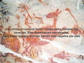 os primeiros numeros que foi que desenhavam nas paredes de cavernas cada risco significava o numero 1 hoje.Eles faziam isso devido não saber  contar. Os primeiro s números foram criados pelos homens das cavernas .Eles desenhavam nas paredes,  para saber quantos animais haviam sido caçados por eles. 