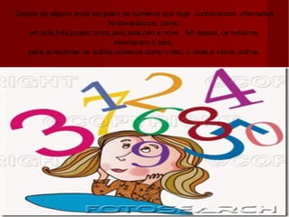 Depois de alguns anos surgiram os números que hoje  conhecemos, chamados  hindo-arábicos; como:  um,dois,três,quatro,cinco,seis,sete,oito e nove.  Só depois, os indianos  inventaram o zero,  para acrecentar os outros números como o dez, o vinte,e vários outros. 
