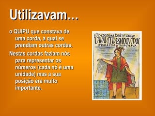 Utilizavam… o QUIPU que constava de uma corda, à qual se prendiam outras cordas.  Nestas cordas faziam nós para representar os números (cada nó é uma unidade) mas a sua posição era muito importante. 