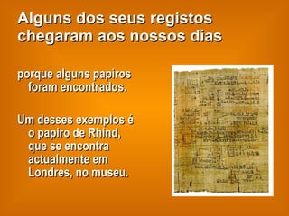 Alguns dos seus registos chegaram aos nossos dias porque alguns papiros foram encontrados. Um desses exemplos é o papiro de Rhind, que se encontra actualmente em Londres, no museu. 