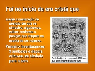 Foi no início da era cristã que surgiu a numeração de posição em que os símbolos, algarismos,  valiam conforme a posição que ocupam na escrita de um número.   Primeiro inventaram-se 9 símbolos e depois criou-se um símbolo para o zero. 