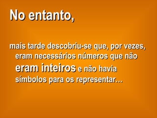 No entanto,   mais tarde descobriu-se que, por vezes, eram necessários números que não  eram inteiros  e não havia símbolos para os representar… 