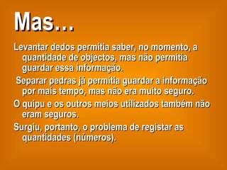 Mas… Levantar dedos permitia saber, no momento, a quantidade de objectos, mas não permitia guardar essa informação. Separar pedras já permitia guardar a informação por mais tempo, mas não era muito seguro. O quipu e os outros meios utilizados também não eram seguros.  Surgiu, portanto, o problema de registar as quantidades (números). 