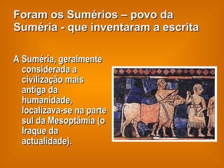 Foram os Sumérios – povo da Suméria - que inventaram a escrita A Suméria, geralmente considerada a civilização mais antiga da humanidade, localizava-se na parte sul da Mesoptâmia (o Iraque da actualidade).  