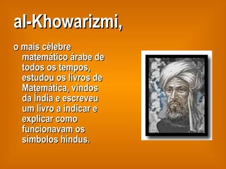 al-Khowarizmi, o mais célebre matemático árabe de todos os tempos, estudou os livros de Matemática, vindos da Índia e escreveu um livro a indicar e explicar como funcionavam os símbolos hindus. 