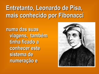 Entretanto, Leonardo de Pisa, mais conhecido por Fibonacci numa das suas viagens,  também tinha ficado a conhecer este sistema de numeração e 