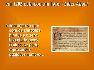 em 1202 publicou um livro –  Liber Abaci   e demonstrou que com os símbolos hindus e o zero inventado pelos árabes, se pode representar qualquer número… 