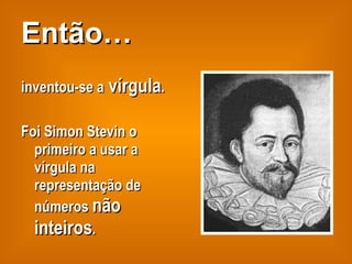 Então… inventou-se a  vírgula . Foi Simon Stevin o primeiro a usar a vírgula na representação de números  não inteiros . 