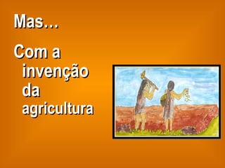 Mas… Com a invenção da  agricultura 