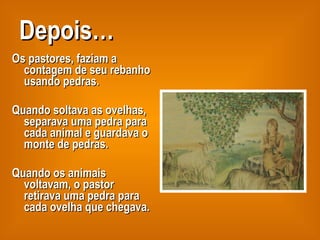 Depois… Os pastores, faziam a contagem de seu rebanho usando pedras.  Quando soltava as ovelhas, separava uma pedra para cada animal e guardava o monte de pedras. Quando os animais voltavam, o pastor retirava uma pedra para cada ovelha que chegava.  